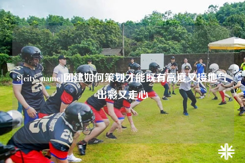 达州团建如何策划才能既有高度又接地气出彩又走心
