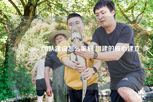 达州团队建设怎么策划 团建的核心建立